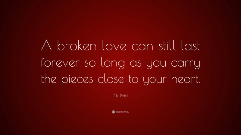 B.B. Reid Quote: “A broken love can still last forever so long as you carry the pieces close to your heart.”