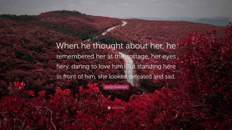 Jenny Downham Quote: “When he thought about her, he remembered her at the cottage, her eyes fiery, daring to love him. But standing here in front of him, she looked defeated and sad.”