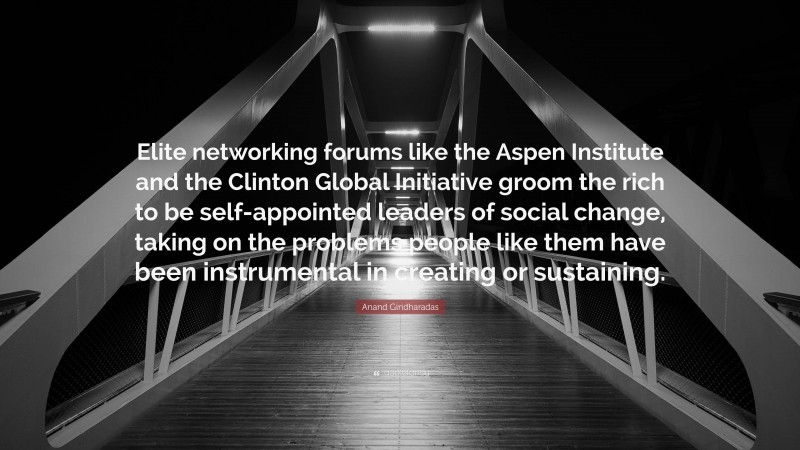 Anand Giridharadas Quote: “Elite networking forums like the Aspen Institute and the Clinton Global Initiative groom the rich to be self-appointed leaders of social change, taking on the problems people like them have been instrumental in creating or sustaining.”