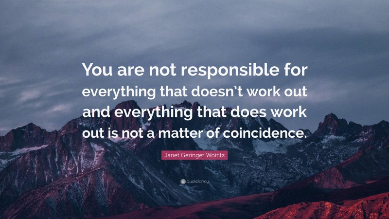 Janet Geringer Woititz Quote: “You are not responsible for everything that doesn’t work out and everything that does work out is not a matter of coincidence.”