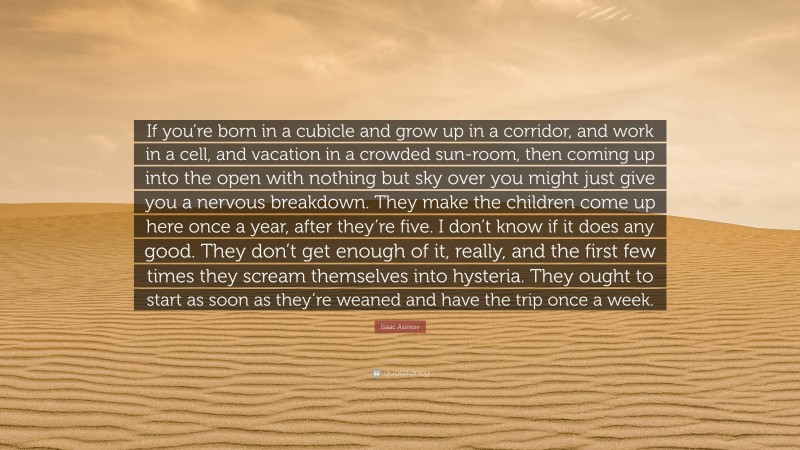 Isaac Asimov Quote: “If you’re born in a cubicle and grow up in a corridor, and work in a cell, and vacation in a crowded sun-room, then coming up into the open with nothing but sky over you might just give you a nervous breakdown. They make the children come up here once a year, after they’re five. I don’t know if it does any good. They don’t get enough of it, really, and the first few times they scream themselves into hysteria. They ought to start as soon as they’re weaned and have the trip once a week.”
