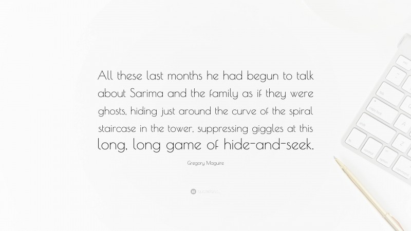 Gregory Maguire Quote: “All these last months he had begun to talk about Sarima and the family as if they were ghosts, hiding just around the curve of the spiral staircase in the tower, suppressing giggles at this long, long game of hide-and-seek.”