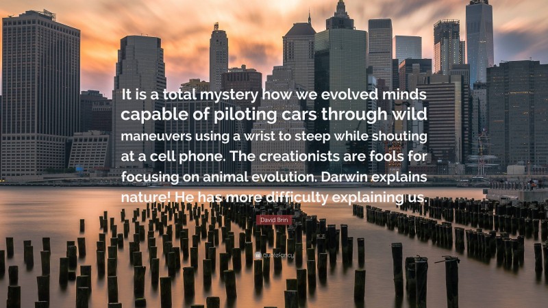 David Brin Quote: “It is a total mystery how we evolved minds capable of piloting cars through wild maneuvers using a wrist to steep while shouting at a cell phone. The creationists are fools for focusing on animal evolution. Darwin explains nature! He has more difficulty explaining us.”