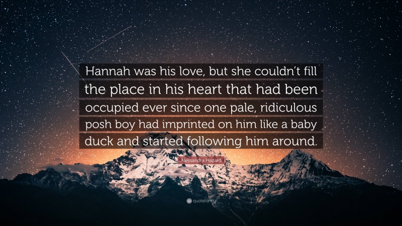 Alessandra Hazard Quote: “Hannah was his love, but she couldn’t fill the place in his heart that had been occupied ever since one pale, ridiculous posh boy had imprinted on him like a baby duck and started following him around.”