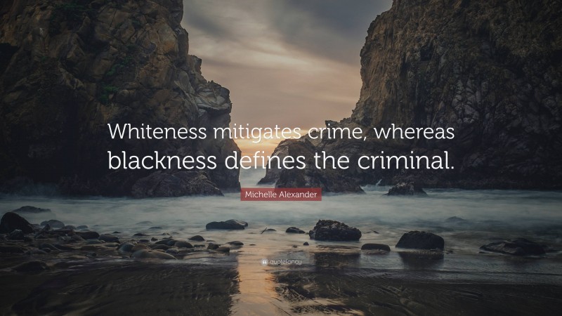 Michelle Alexander Quote: “Whiteness mitigates crime, whereas blackness defines the criminal.”