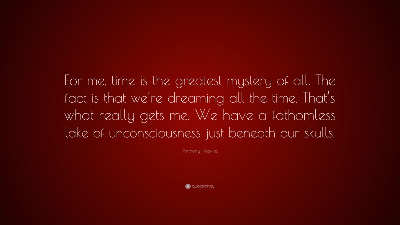 Anthony Hopkins Quote: “For me, time is the greatest mystery of all. The fact is that we’re dreaming all the time. That’s what really gets me. We have a fathomless lake of unconsciousness just beneath our skulls.”