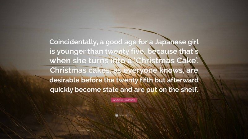Andrew Davidson Quote: “Coincidentally, a good age for a Japanese girl is younger than twenty five, because that’s when she turns into a ‘Christmas Cake’. Christmas cakes, as everyone knows, are desirable before the twenty fifth but afterward quickly become stale and are put on the shelf.”