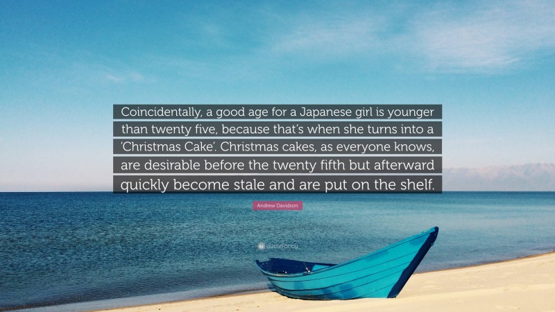 Andrew Davidson Quote: “Coincidentally, a good age for a Japanese girl is younger than twenty five, because that’s when she turns into a ‘Christmas Cake’. Christmas cakes, as everyone knows, are desirable before the twenty fifth but afterward quickly become stale and are put on the shelf.”