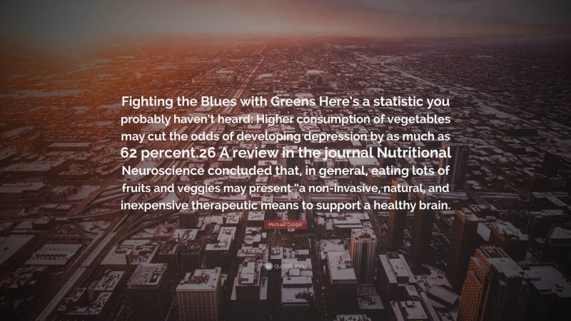 Michael Greger Quote: “Fighting the Blues with Greens Here’s a statistic you probably haven’t heard: Higher consumption of vegetables may cut the odds of developing depression by as much as 62 percent.26 A review in the journal Nutritional Neuroscience concluded that, in general, eating lots of fruits and veggies may present “a non-invasive, natural, and inexpensive therapeutic means to support a healthy brain.”