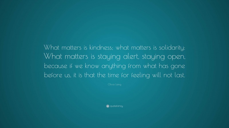 Olivia Laing Quote: “What matters is kindness; what matters is solidarity: What matters is staying alert, staying open, because if we know anything from what has gone before us, it is that the time for feeling will not last.”