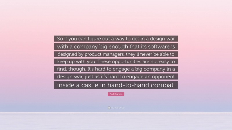 Paul Graham Quote: “So if you can figure out a way to get in a design war with a company big enough that its software is designed by product managers, they’ll never be able to keep up with you. These opportunities are not easy to find, though. It’s hard to engage a big company in a design war, just as it’s hard to engage an opponent inside a castle in hand-to-hand combat.”