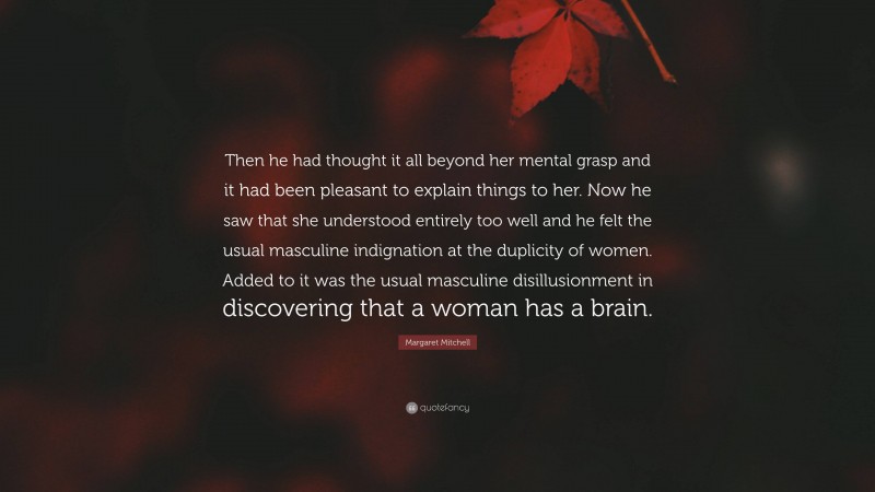 Margaret Mitchell Quote: “Then he had thought it all beyond her mental grasp and it had been pleasant to explain things to her. Now he saw that she understood entirely too well and he felt the usual masculine indignation at the duplicity of women. Added to it was the usual masculine disillusionment in discovering that a woman has a brain.”