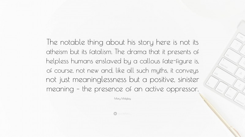 Mary Midgley Quote: “The notable thing about his story here is not its atheism but its fatalism. The drama that it presents of helpless humans enslaved by a callous fate-figure is, of course, not new and, like all such myths, it conveys not just meaninglessness but a positive, sinister meaning – the presence of an active oppressor.”