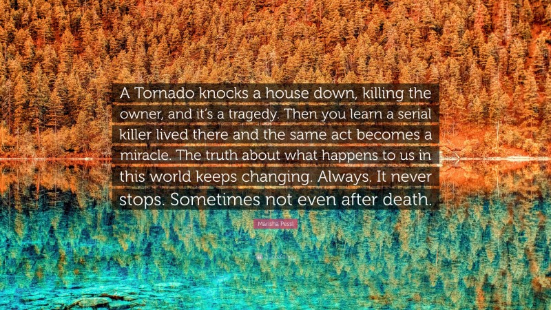 Marisha Pessl Quote: “A Tornado knocks a house down, killing the owner, and it’s a tragedy. Then you learn a serial killer lived there and the same act becomes a miracle. The truth about what happens to us in this world keeps changing. Always. It never stops. Sometimes not even after death.”