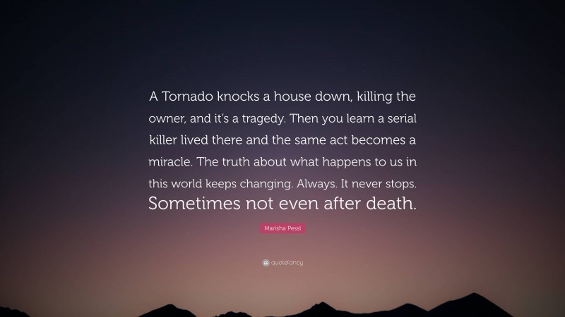 Marisha Pessl Quote: “A Tornado knocks a house down, killing the owner, and it’s a tragedy. Then you learn a serial killer lived there and the same act becomes a miracle. The truth about what happens to us in this world keeps changing. Always. It never stops. Sometimes not even after death.”