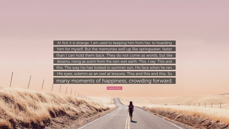 Madeline Miller Quote: “At first it is strange. I am used to keeping him from her, to hoarding him for myself. But the memories well up like springwater, faster than I can hold them back. They do not come as words, but like dreams, rising as scent from the rain-wet earth. This, I say. This and this. The way his hair looked in summer sun. His face when he ran. His eyes, solemn as an owl at lessons. This and this and this. So many moments of happiness, crowding forward.”