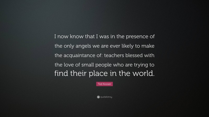 Ted Kooser Quote: “I now know that I was in the presence of the only angels we are ever likely to make the acquaintance of: teachers blessed with the love of small people who are trying to find their place in the world.”