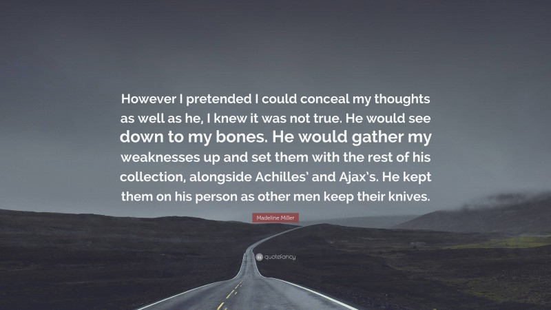 Madeline Miller Quote: “However I pretended I could conceal my thoughts as well as he, I knew it was not true. He would see down to my bones. He would gather my weaknesses up and set them with the rest of his collection, alongside Achilles’ and Ajax’s. He kept them on his person as other men keep their knives.”