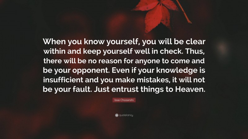 Issai Chozanshi Quote: “When you know yourself, you will be clear within and keep yourself well in check. Thus, there will be no reason for anyone to come and be your opponent. Even if your knowledge is insufficient and you make mistakes, it will not be your fault. Just entrust things to Heaven.”