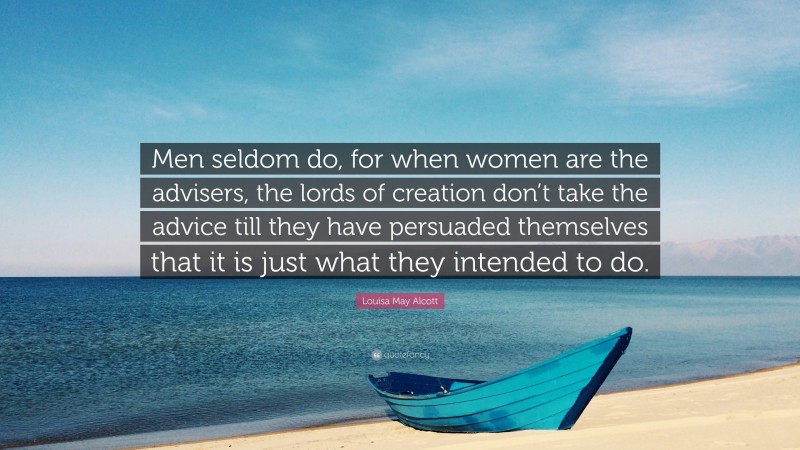 Louisa May Alcott Quote: “Men seldom do, for when women are the advisers, the lords of creation don’t take the advice till they have persuaded themselves that it is just what they intended to do.”