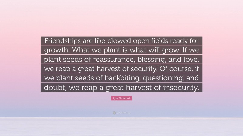 Lysa TerKeurst Quote: “Friendships are like plowed open fields ready for growth. What we plant is what will grow. If we plant seeds of reassurance, blessing, and love, we reap a great harvest of security. Of course, if we plant seeds of backbiting, questioning, and doubt, we reap a great harvest of insecurity.”