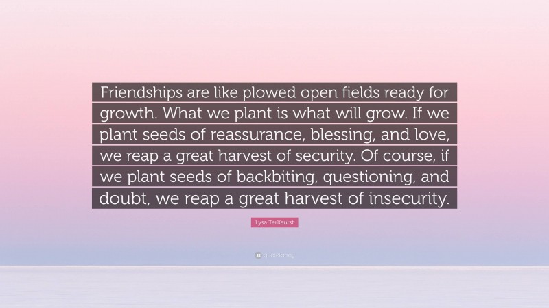 Lysa TerKeurst Quote: “Friendships are like plowed open fields ready for growth. What we plant is what will grow. If we plant seeds of reassurance, blessing, and love, we reap a great harvest of security. Of course, if we plant seeds of backbiting, questioning, and doubt, we reap a great harvest of insecurity.”