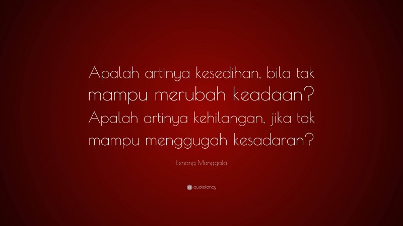 Lenang Manggala Quote: “Apalah artinya kesedihan, bila tak mampu merubah keadaan? Apalah artinya kehilangan, jika tak mampu menggugah kesadaran?”