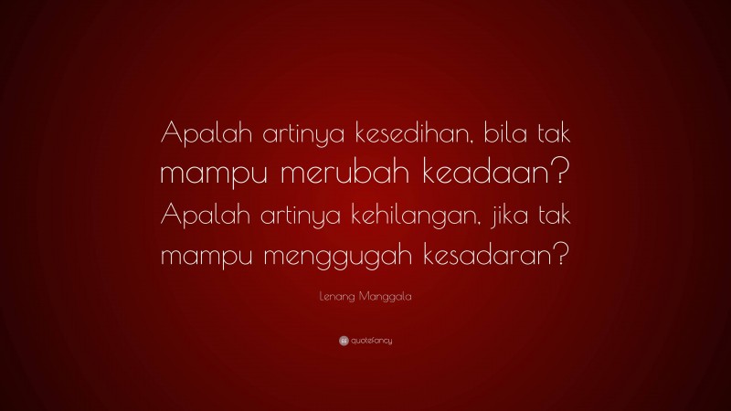 Lenang Manggala Quote: “Apalah artinya kesedihan, bila tak mampu merubah keadaan? Apalah artinya kehilangan, jika tak mampu menggugah kesadaran?”