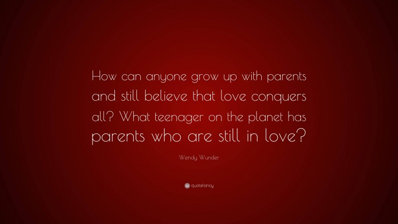 Wendy Wunder Quote: “How can anyone grow up with parents and still believe that love conquers all? What teenager on the planet has parents who are still in love?”