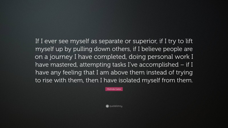 Melinda Gates Quote: “If I ever see myself as separate or superior, if I try to lift myself up by pulling down others, if I believe people are on a journey I have completed, doing personal work I have mastered, attempting tasks I’ve accomplished – if I have any feeling that I am above them instead of trying to rise with them, then I have isolated myself from them.”