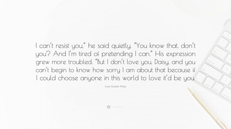 Susan Elizabeth Phillips Quote: “I can’t resist you,” he said quietly. “You know that, don’t you? And I’m tired of pretending I can.” His expression grew more troubled. “But I don’t love you, Daisy, and you can’t begin to know how sorry I am about that because if I could choose anyone in this world to love it’d be you.”