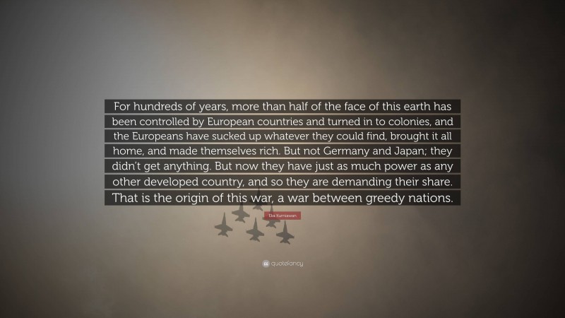 Eka Kurniawan Quote: “For hundreds of years, more than half of the face of this earth has been controlled by European countries and turned in to colonies, and the Europeans have sucked up whatever they could find, brought it all home, and made themselves rich. But not Germany and Japan; they didn’t get anything. But now they have just as much power as any other developed country, and so they are demanding their share. That is the origin of this war, a war between greedy nations.”