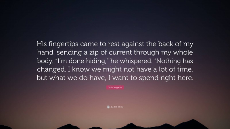 Julie Kagawa Quote: “His fingertips came to rest against the back of my hand, sending a zip of current through my whole body. “I’m done hiding,” he whispered. “Nothing has changed. I know we might not have a lot of time, but what we do have, I want to spend right here.”