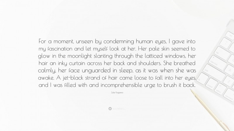 Julie Kagawa Quote: “For a moment, unseen by condemning human eyes, I gave into my fascination and let myself look at her. Her pale skin seemed to glow in the moonlight slanting through the latticed windows, her hair an inky curtain across her back and shoulders. She breathed calmly, her face unguarded in sleep, as it was when she was awake. A jet-black strand of hair came loose to fall into her eyes, and I was filled with and incomprehensible urge to brush it back.”