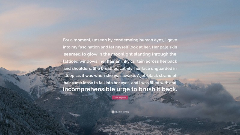 Julie Kagawa Quote: “For a moment, unseen by condemning human eyes, I gave into my fascination and let myself look at her. Her pale skin seemed to glow in the moonlight slanting through the latticed windows, her hair an inky curtain across her back and shoulders. She breathed calmly, her face unguarded in sleep, as it was when she was awake. A jet-black strand of hair came loose to fall into her eyes, and I was filled with and incomprehensible urge to brush it back.”