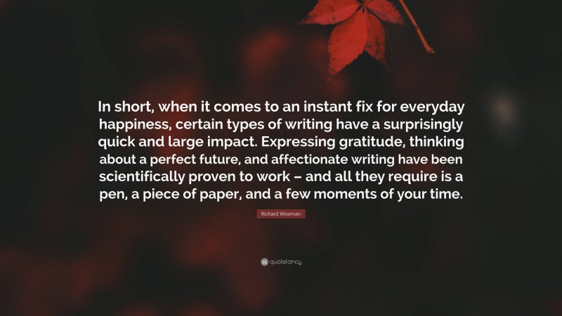 Richard Wiseman Quote: “In short, when it comes to an instant fix for everyday happiness, certain types of writing have a surprisingly quick and large impact. Expressing gratitude, thinking about a perfect future, and affectionate writing have been scientifically proven to work – and all they require is a pen, a piece of paper, and a few moments of your time.”