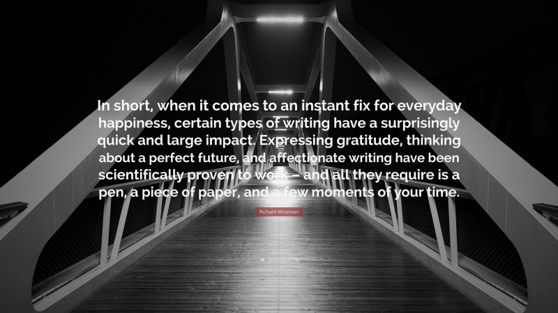 Richard Wiseman Quote: “In short, when it comes to an instant fix for everyday happiness, certain types of writing have a surprisingly quick and large impact. Expressing gratitude, thinking about a perfect future, and affectionate writing have been scientifically proven to work – and all they require is a pen, a piece of paper, and a few moments of your time.”
