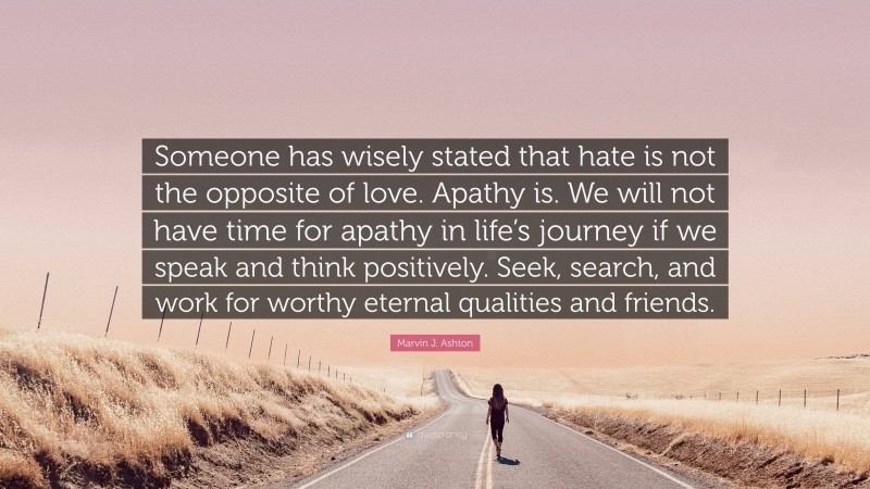 Marvin J. Ashton Quote: “Someone has wisely stated that hate is not the opposite of love. Apathy is. We will not have time for apathy in life’s journey if we speak and think positively. Seek, search, and work for worthy eternal qualities and friends.”