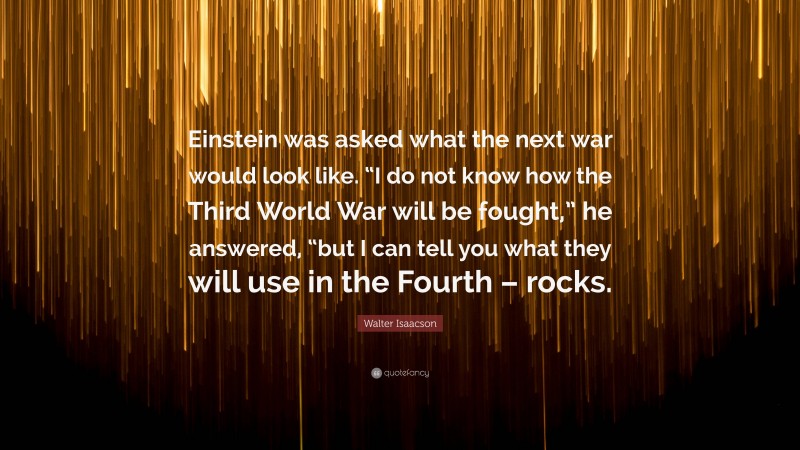 Walter Isaacson Quote: “Einstein was asked what the next war would look like. “I do not know how the Third World War will be fought,” he answered, “but I can tell you what they will use in the Fourth – rocks.”
