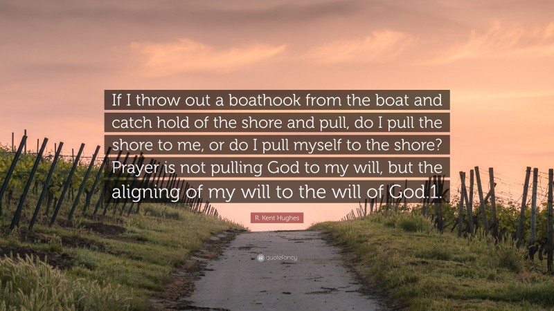 R. Kent Hughes Quote: “If I throw out a boathook from the boat and catch hold of the shore and pull, do I pull the shore to me, or do I pull myself to the shore? Prayer is not pulling God to my will, but the aligning of my will to the will of God.1.”