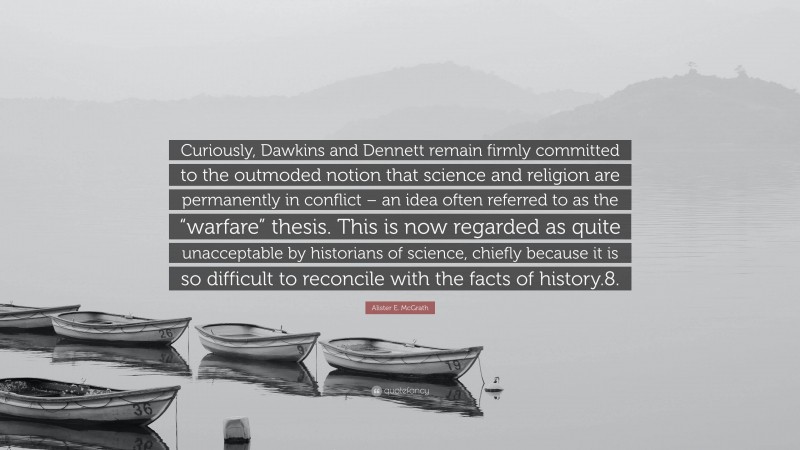 Alister E. McGrath Quote: “Curiously, Dawkins and Dennett remain firmly committed to the outmoded notion that science and religion are permanently in conflict – an idea often referred to as the “warfare” thesis. This is now regarded as quite unacceptable by historians of science, chiefly because it is so difficult to reconcile with the facts of history.8.”