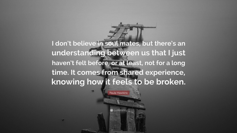 Paula Hawkins Quote: “I don’t believe in soul mates, but there’s an understanding between us that I just haven’t felt before, or at least, not for a long time. It comes from shared experience, knowing how it feels to be broken.”