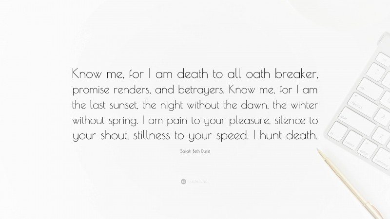 Sarah Beth Durst Quote: “Know me, for I am death to all oath breaker, promise renders, and betrayers. Know me, for I am the last sunset, the night without the dawn, the winter without spring. I am pain to your pleasure, silence to your shout, stillness to your speed. I hunt death.”