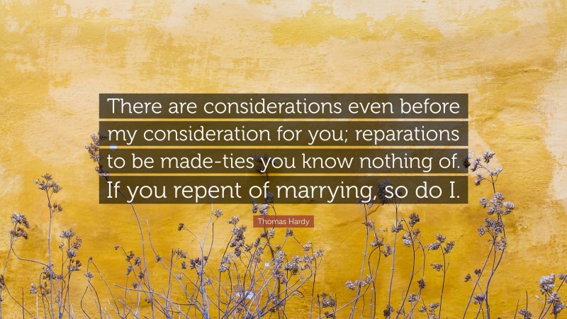 Thomas Hardy Quote: “There are considerations even before my consideration for you; reparations to be made-ties you know nothing of. If you repent of marrying, so do I.”