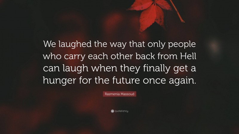 Rasmenia Massoud Quote: “We laughed the way that only people who carry each other back from Hell can laugh when they finally get a hunger for the future once again.”