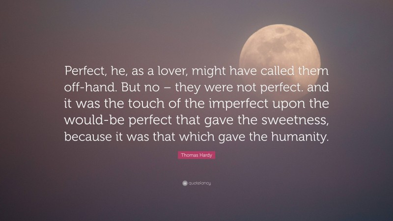 Thomas Hardy Quote: “Perfect, he, as a lover, might have called them off-hand. But no – they were not perfect. and it was the touch of the imperfect upon the would-be perfect that gave the sweetness, because it was that which gave the humanity.”