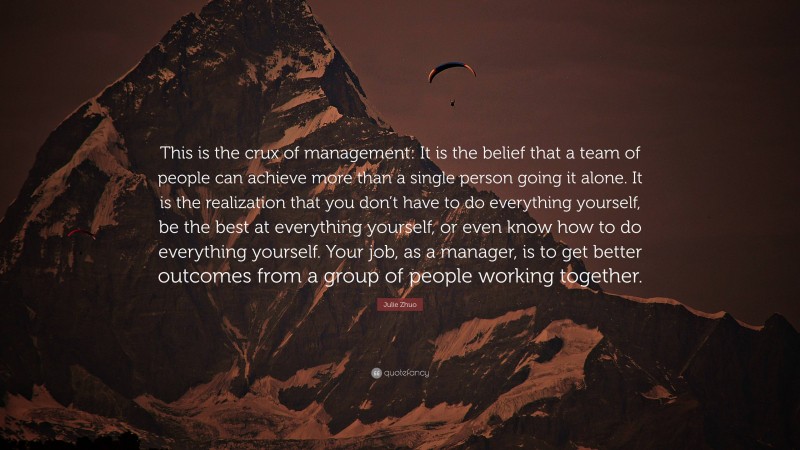 Julie Zhuo Quote: “This is the crux of management: It is the belief that a team of people can achieve more than a single person going it alone. It is the realization that you don’t have to do everything yourself, be the best at everything yourself, or even know how to do everything yourself. Your job, as a manager, is to get better outcomes from a group of people working together.”