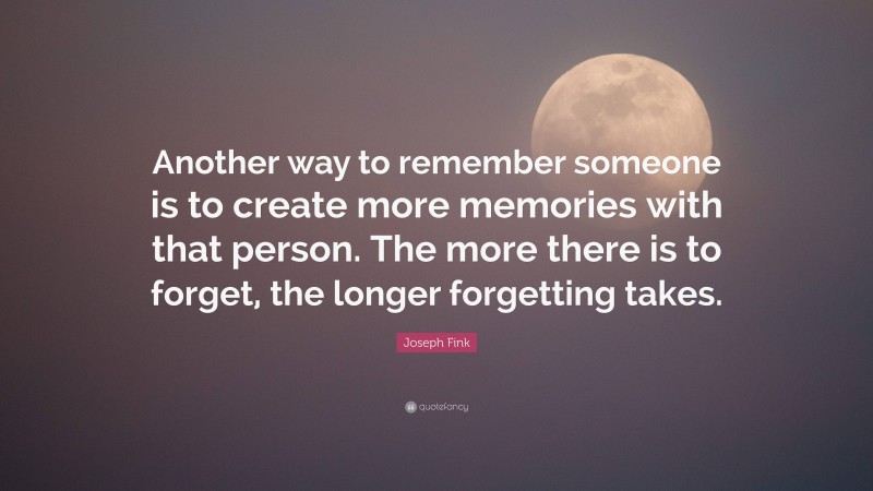 Joseph Fink Quote: “Another way to remember someone is to create more memories with that person. The more there is to forget, the longer forgetting takes.”