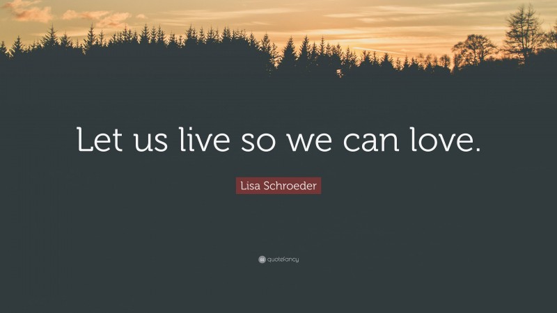 Lisa Schroeder Quote: “Let us live so we can love.”