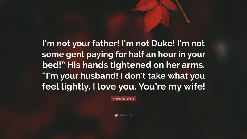 Francine Rivers Quote: “I’m not your father! I’m not Duke! I’m not some gent paying for half an hour in your bed!” His hands tightened on her arms. “I’m your husband! I don’t take what you feel lightly. I love you. You’re my wife!”